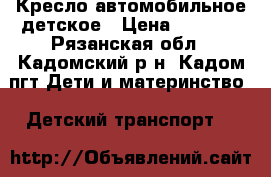 Кресло автомобильное детское › Цена ­ 2 500 - Рязанская обл., Кадомский р-н, Кадом пгт Дети и материнство » Детский транспорт   
